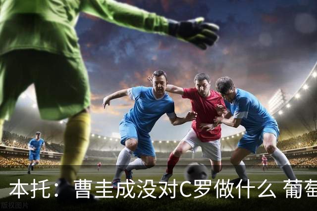 本托：曹圭成没对C罗做什么 葡萄牙利用他遮盖丑事